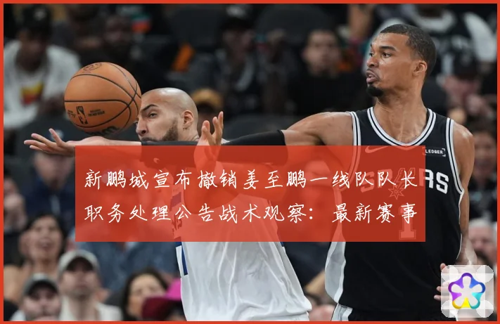 新鹏城宣布撤销姜至鹏一线队队长职务处理公告战术观察：最新赛事动态与深度分析
