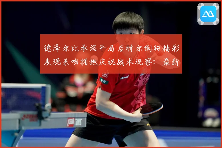 德泽尔比承诺平局后特尔倒钩精彩表现亲吻拥抱庆祝战术观察：最新赛事动态与深度分析