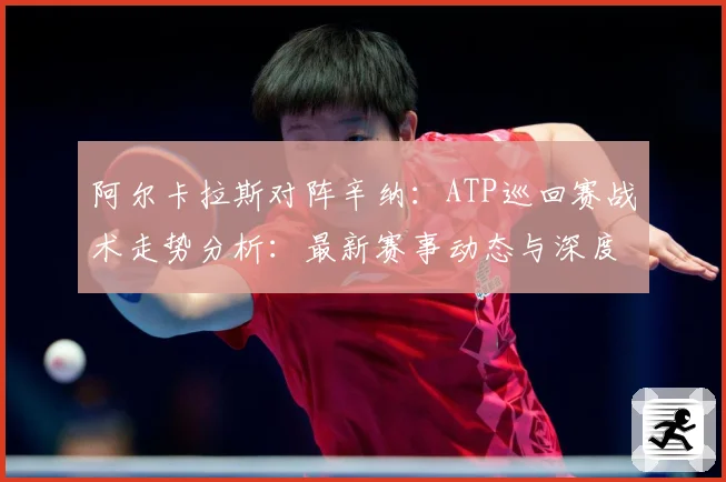阿尔卡拉斯对阵辛纳：ATP巡回赛战术走势分析：最新赛事动态与深度分析