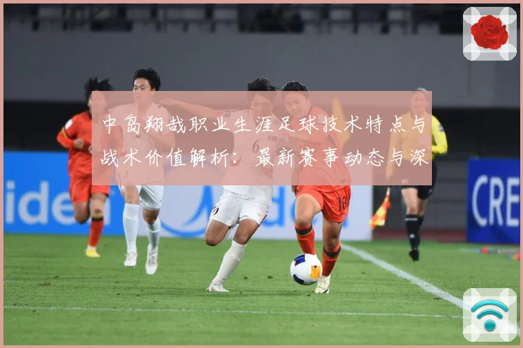 中岛翔哉职业生涯足球技术特点与战术价值解析：最新赛事动态与深度分析