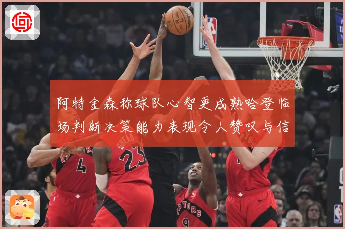 阿特金森称球队心智更成熟哈登临场判断决策能力表现令人赞叹与信赛场复盘：最新赛事动态与深度分析