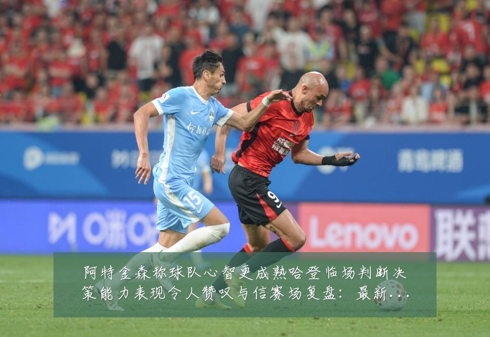 阿特金森称球队心智更成熟哈登临场判断决策能力表现令人赞叹与信赛场复盘:最新赛事动态与深度分析