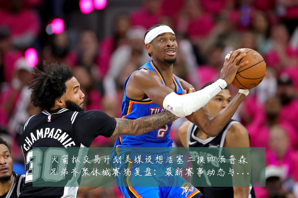 火箭拟交易计划美媒设想活塞二换四汤普森兄弟齐聚休城赛场复盘：最新赛事动态与深度分析